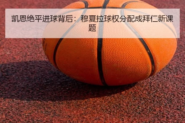 凯恩绝平进球背后：穆夏拉球权分配成拜仁新课题
