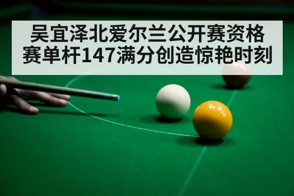 吴宜泽北爱尔兰公开赛资格赛单杆147满分创造惊艳时刻