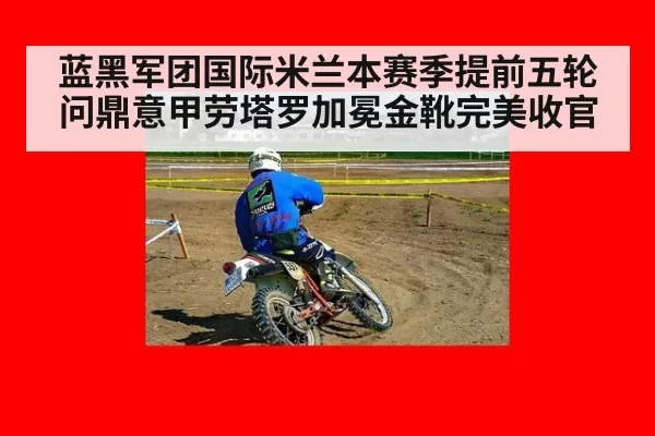 蓝黑军团国际米兰本赛季提前五轮问鼎意甲劳塔罗加冕金靴完美收官