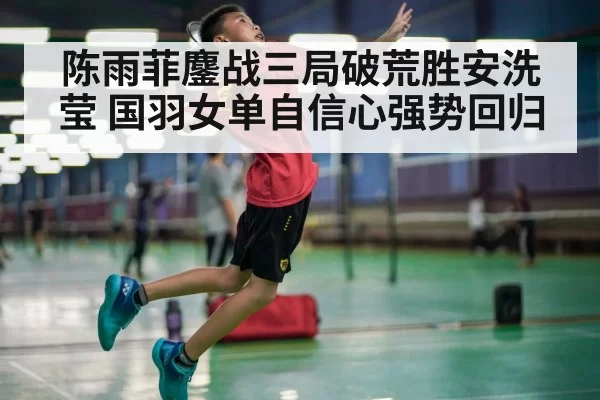 陈雨菲鏖战三局破荒胜安洗莹 国羽女单自信心强势回归