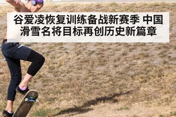 谷爱凌恢复训练备战新赛季 中国滑雪名将目标再创历史新篇章